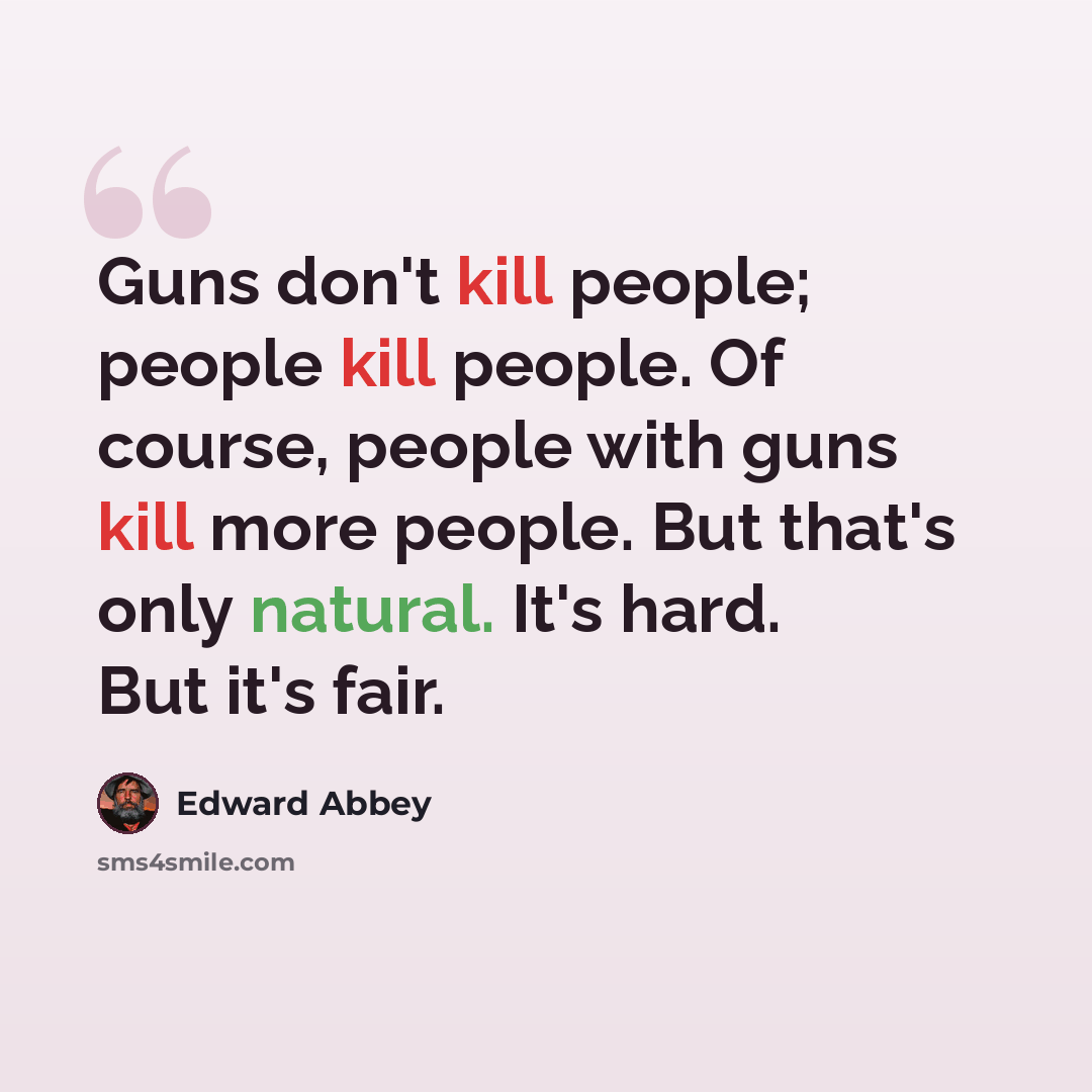 “Guns don't kill people; people kill people. Of course, people with guns kill more people. But that's only natural. It's hard. But it's fair.” quote by Edward Abbey
