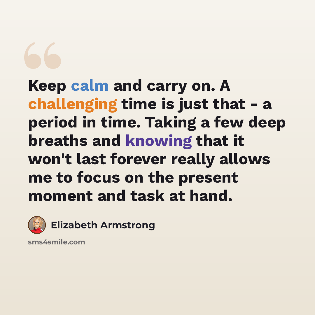 “Keep calm and carry on. A challenging time is just that - a period in time. Taking a few deep breaths and knowing that it won't last forever really allows me to focus on the present moment and task at hand.” quote by Elizabeth Armstrong