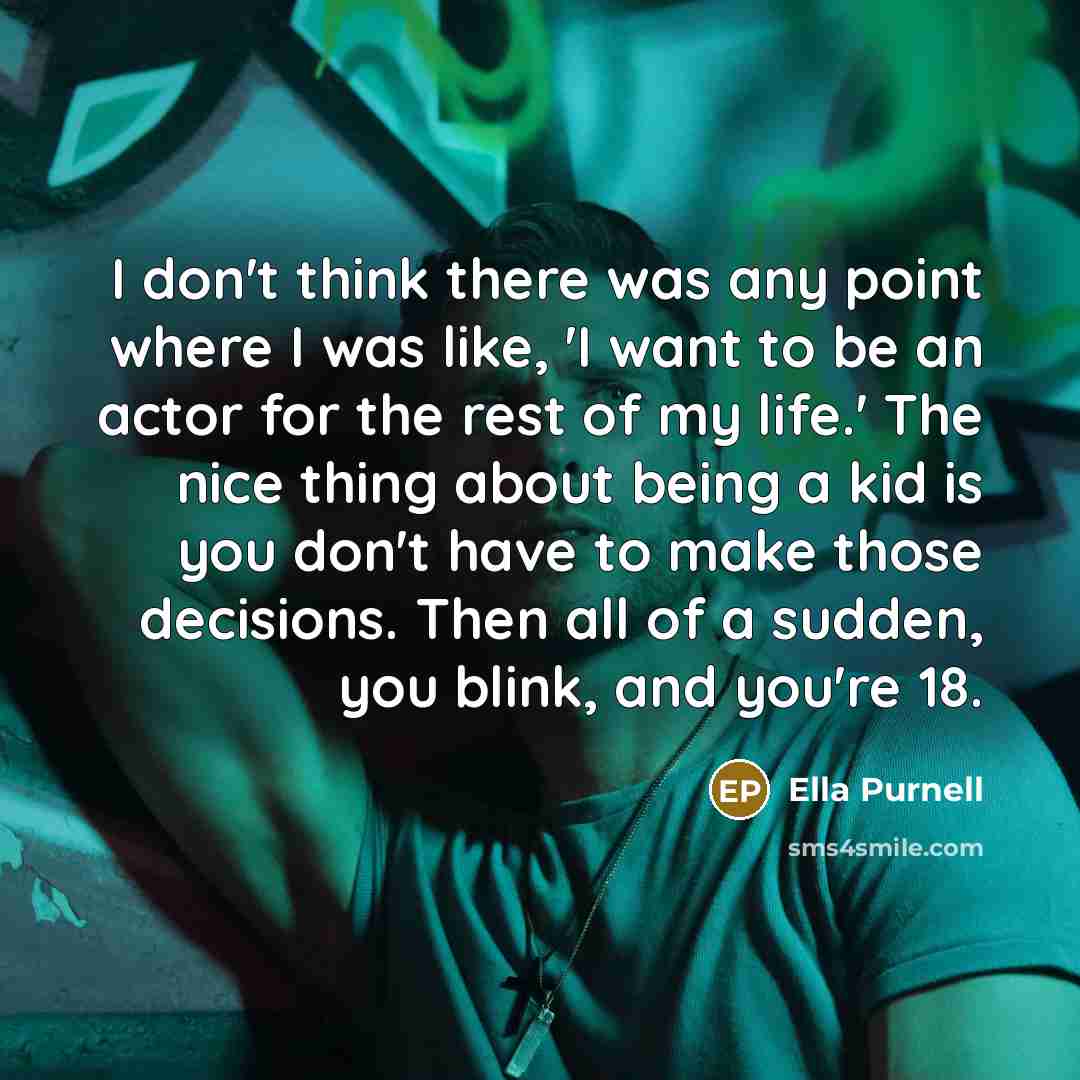 “I don't think there was any point where I was like, 'I want to be an actor for the rest of my life.' The nice thing about being a kid is you don't have to make those decisions. Then all of a sudden, you blink, and you're 18.” quote by Ella Purnell