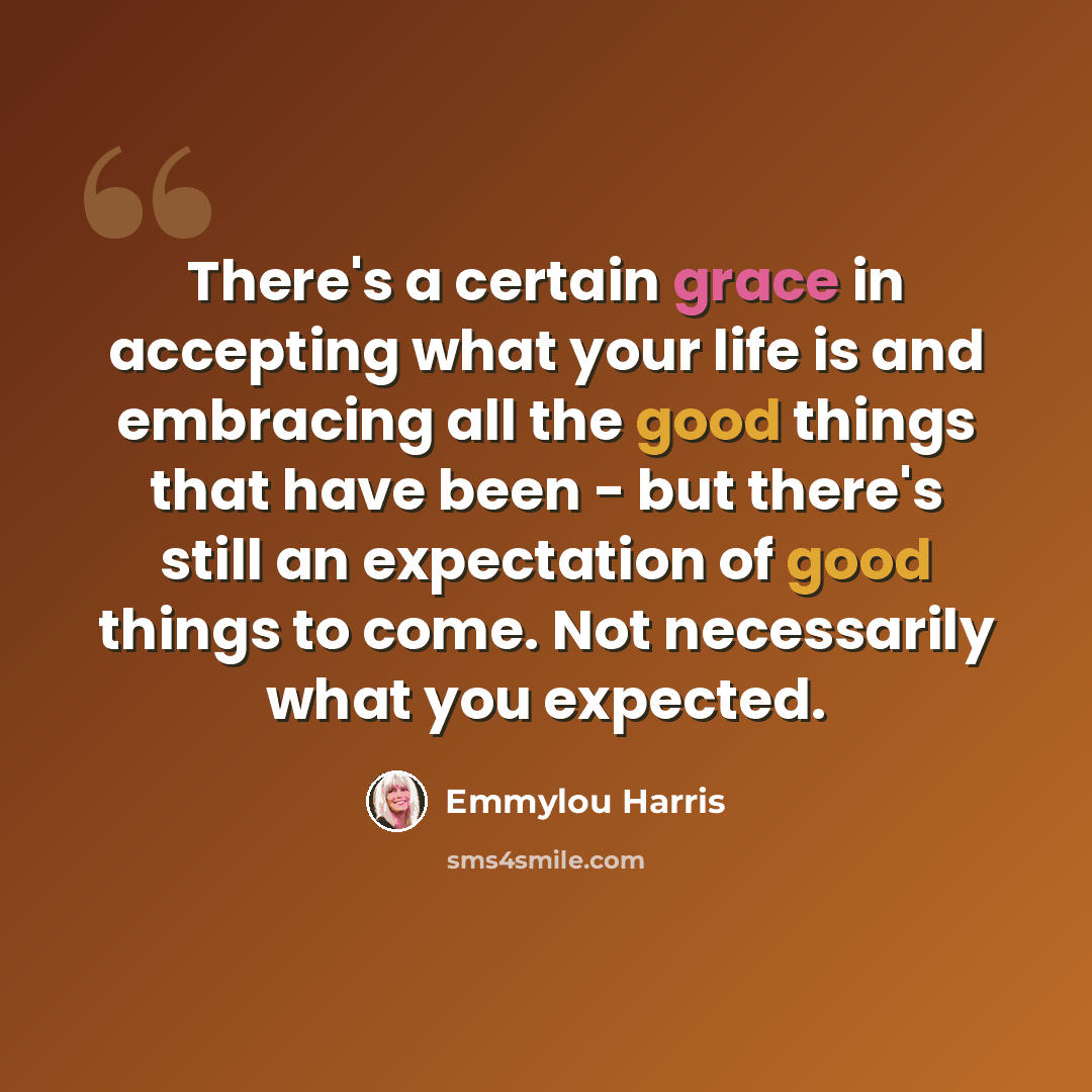 “There's a certain grace in accepting what your life is and embracing all the good things that have been - but there's still an expectation of good things to come. Not necessarily what you expected.” quote by Emmylou Harris