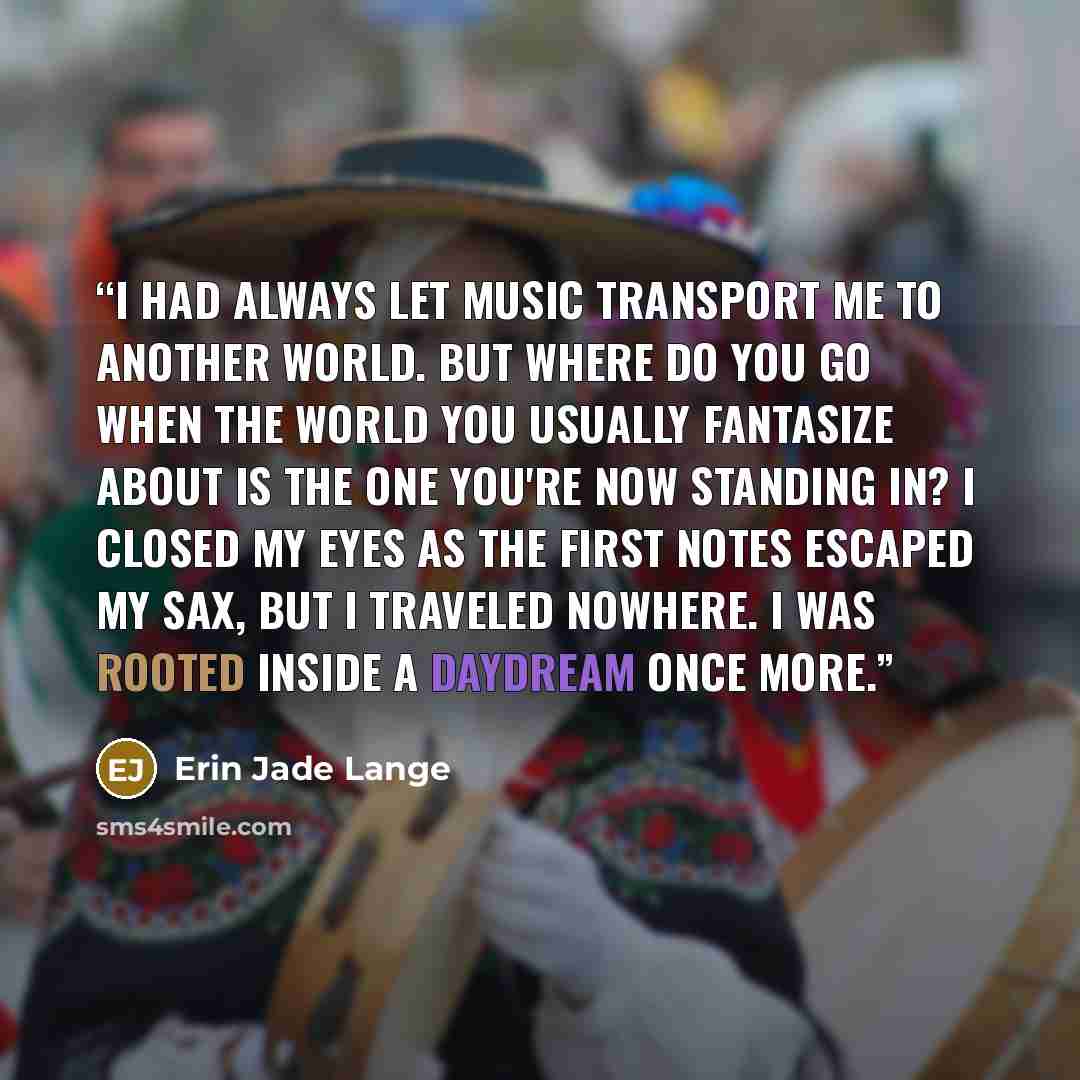 “I had always let music transport me to another world. But where do you go when the world you usually fantasize about is the one you're now standing in? I closed my eyes as the first notes escaped my sax, but I traveled nowhere. I was rooted inside a daydream once more.” quote by Erin Jade Lange