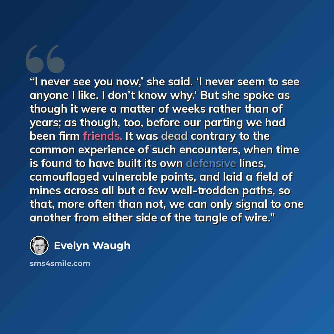 “I never see you now,’ she said. ‘I never seem to see anyone I like. I don’t know why.’ But she spoke as though it were a matter of weeks rather than of years; as though, too, before our parting we had been firm friends. It was dead contrary to the common experience of such encounters, when time is…” quote by Evelyn Waugh