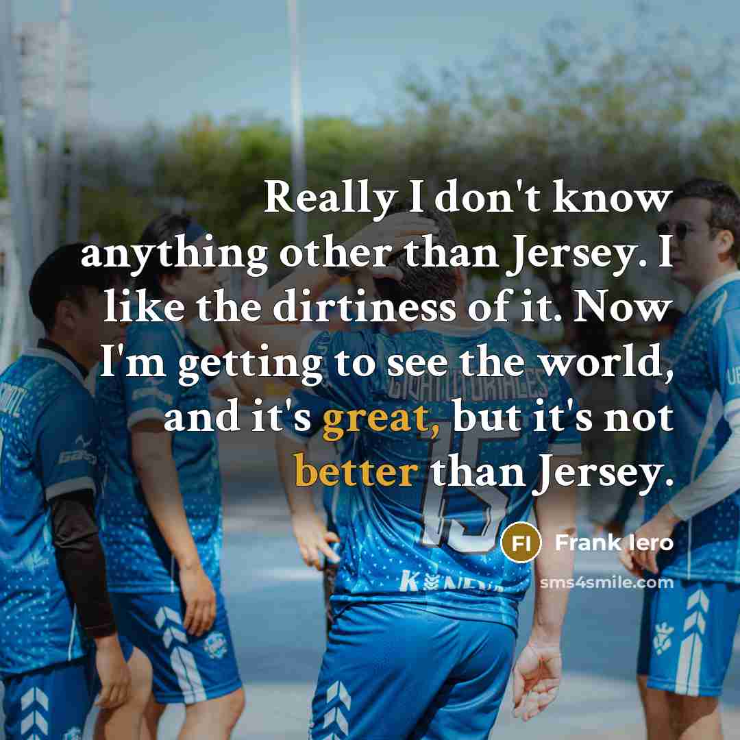 “Really I don't know anything other than Jersey. I like the dirtiness of it. Now I'm getting to see the world, and it's great, but it's not better than Jersey.” quote by Frank Iero