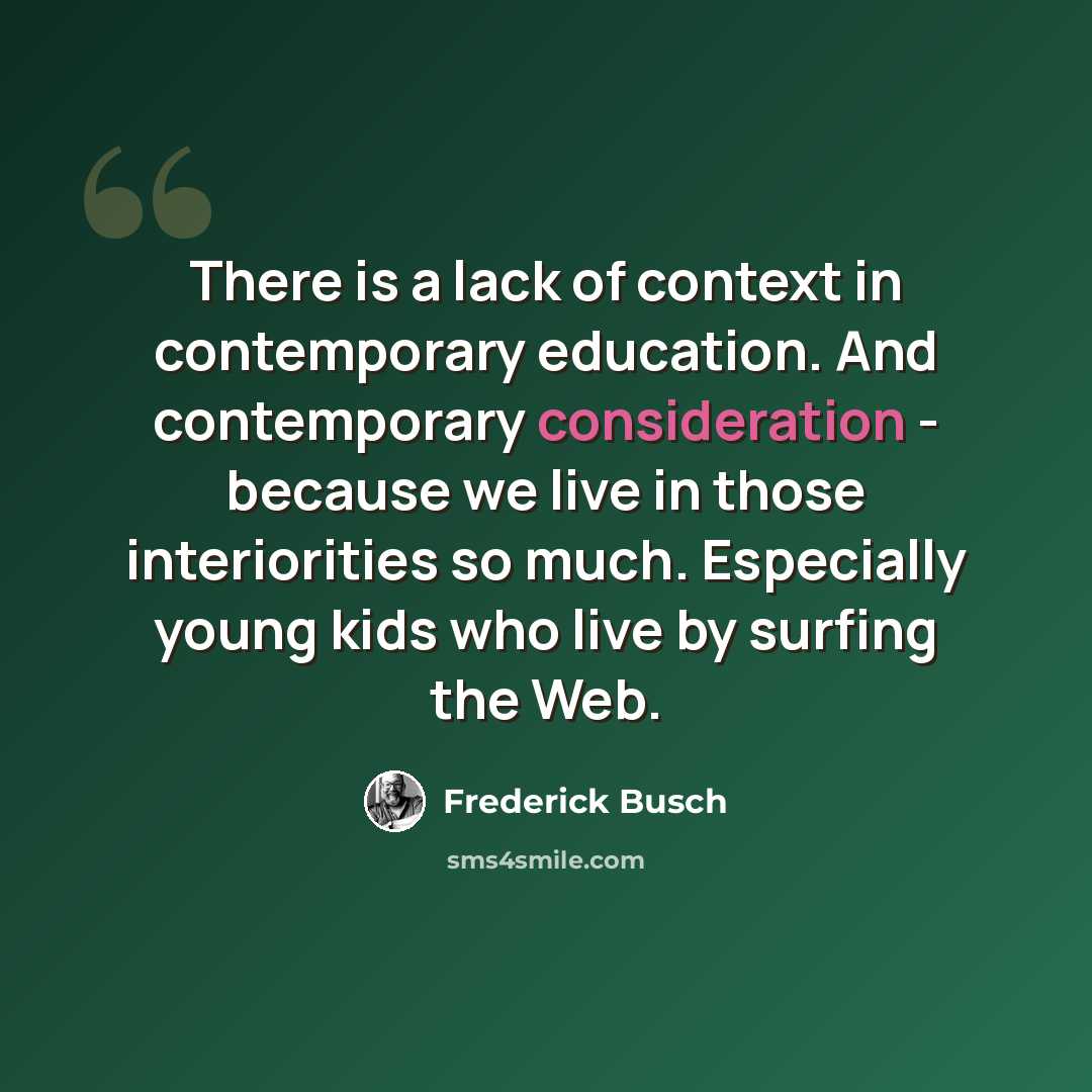 “There is a lack of context in contemporary education. And contemporary consideration - because we live in those interiorities so much. Especially young kids who live by surfing the Web.” quote by Frederick Busch
