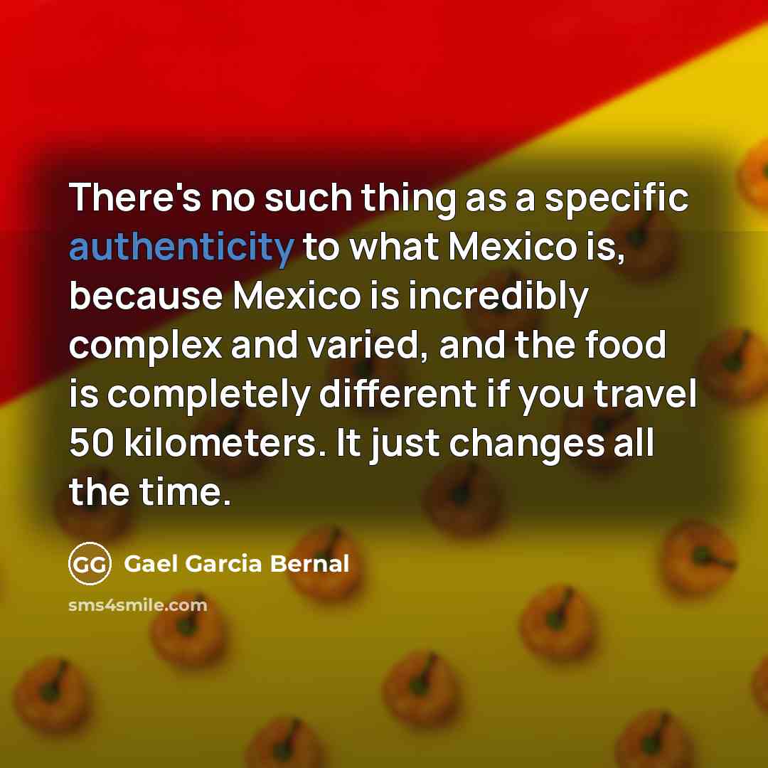 “There's no such thing as a specific authenticity to what Mexico is, because Mexico is incredibly complex and varied, and the food is completely different if you travel 50 kilometers. It just changes all the time.” quote by Gael Garcia Bernal
