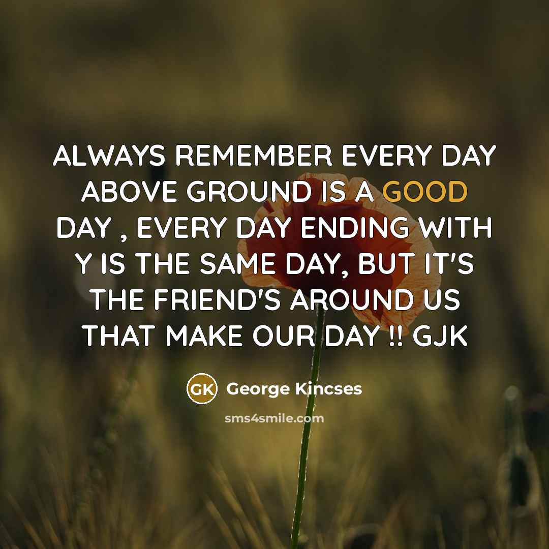 “ALWAYS REMEMBER EVERY DAY ABOVE GROUND IS A GOOD DAY , EVERY DAY ENDING WITH Y IS THE SAME DAY, BUT IT'S THE FRIEND'S AROUND US THAT MAKE OUR DAY !! GJK” quote by George Kincses