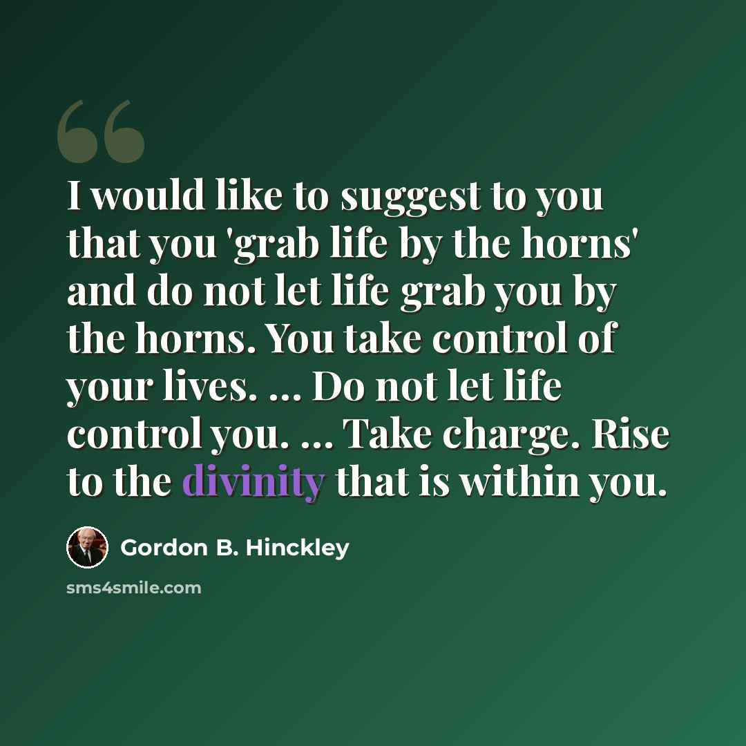 “I would like to suggest to you that you 'grab life by the horns' and do not let life grab you by the horns. You take control of your lives. … Do not let life control you. … Take charge. Rise to the divinity that is within you.” quote by Gordon B. Hinckley