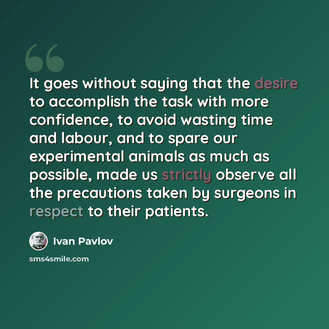 “It goes without saying that the desire to accomplish the task with more confidence, to avoid wasting time and labour, and to spare our experimental animals as much as possible, made us strictly observe all the precautions taken by surgeons in respect to their patients.” quote by Ivan Pavlov