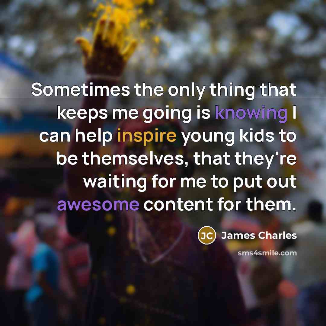 “Sometimes the only thing that keeps me going is knowing I can help inspire young kids to be themselves, that they're waiting for me to put out awesome content for them.” quote by James Charles