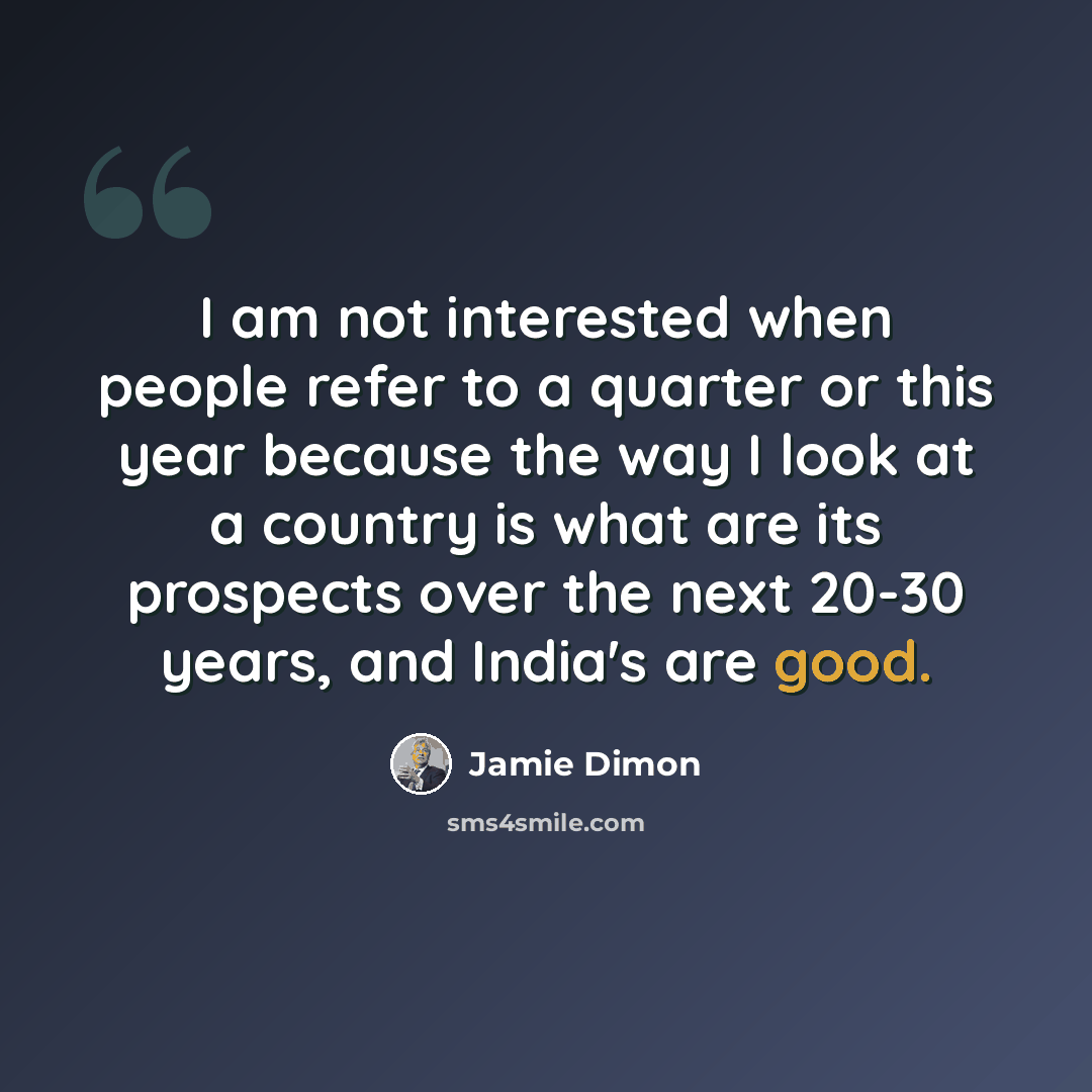 “I am not interested when people refer to a quarter or this year because the way I look at a country is what are its prospects over the next 20-30 years, and India's are good.” quote by Jamie Dimon