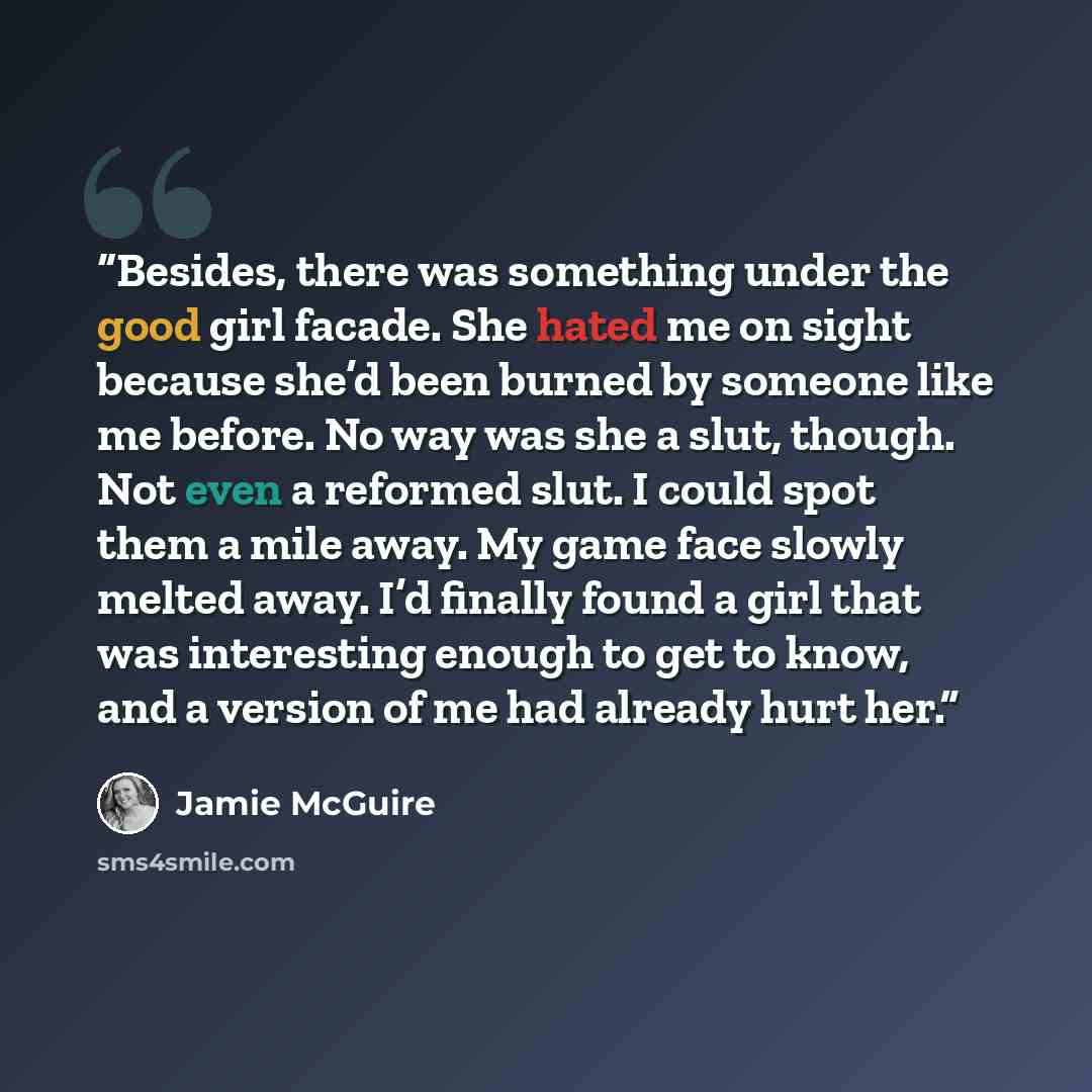 “Besides, there was something under the good girl facade. She hated me on sight because she’d been burned by someone like me before. No way was she a slut, though. Not even a reformed slut. I could spot them a mile away. My game face slowly melted away. I’d finally found a girl that was interesting…” quote by Jamie McGuire