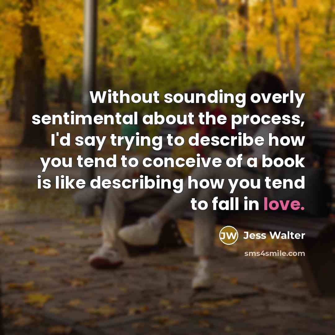 “Without sounding overly sentimental about the process, I'd say trying to describe how you tend to conceive of a book is like describing how you tend to fall in love.” quote by Jess Walter