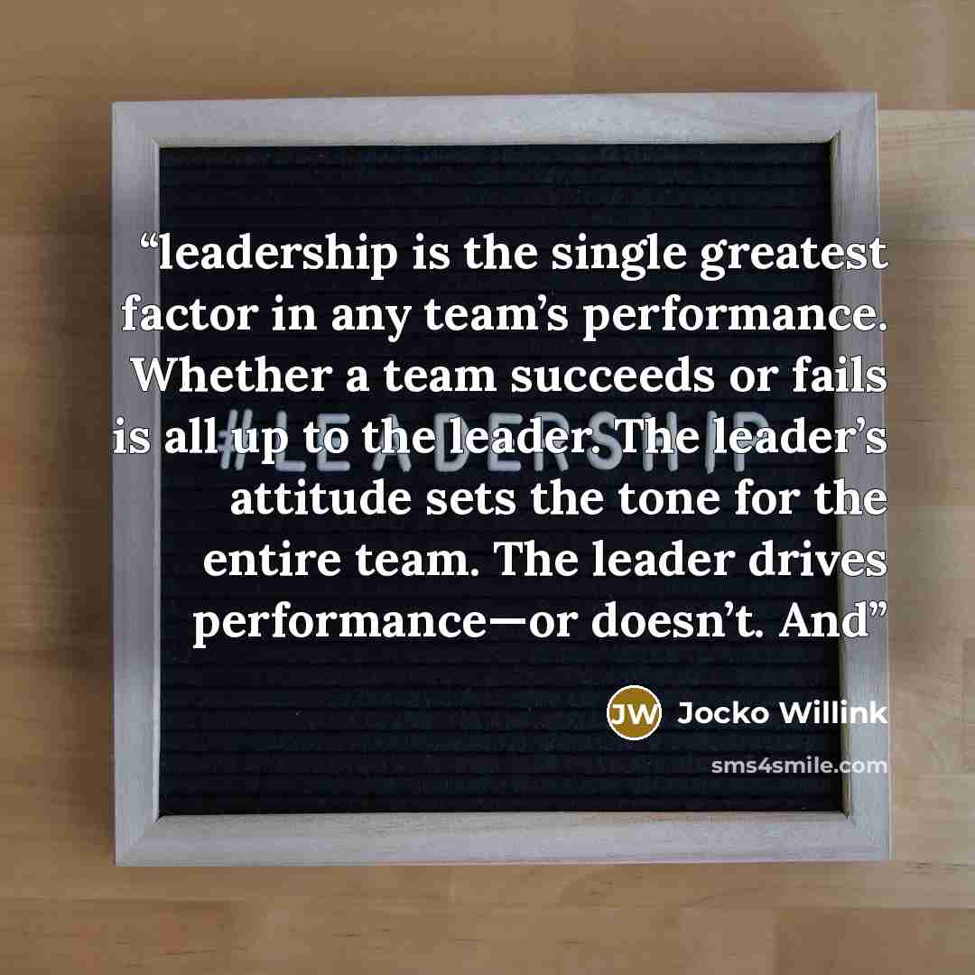 “leadership is the single greatest factor in any team’s performance. Whether a team succeeds or fails is all up to the leader. The leader’s attitude sets the tone for the entire team. The leader drives performance—or doesn’t. And” quote by Jocko Willink