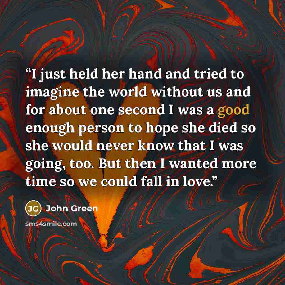 “I just held her hand and tried to imagine the world without us and for about one second I was a good enough person to hope she died so she would never know that I was going, too. But then I wanted more time so we could fall in love.” quote by John Green