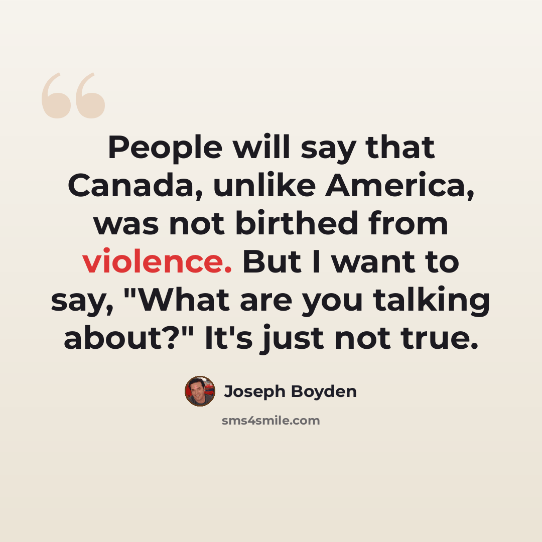 “People will say that Canada, unlike America, was not birthed from violence. But I want to say, "What are you talking about?" It's just not true.” quote by Joseph Boyden