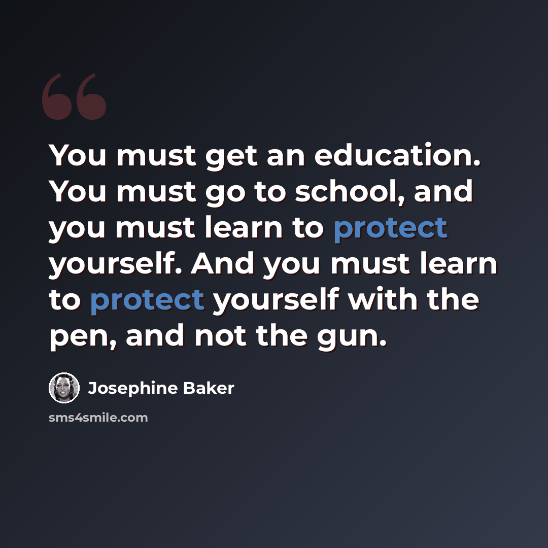 “You must get an education. You must go to school, and you must learn to protect yourself. And you must learn to protect yourself with the pen, and not the gun.” quote by Josephine Baker