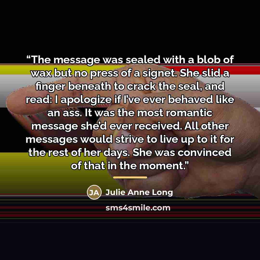 “The message was sealed with a blob of wax but no press of a signet. She slid a finger beneath to crack the seal, and read: I apologize if I’ve ever behaved like an ass. It was the most romantic message she’d ever received. All other messages would strive to live up to it for the rest of her days…” quote by Julie Anne Long