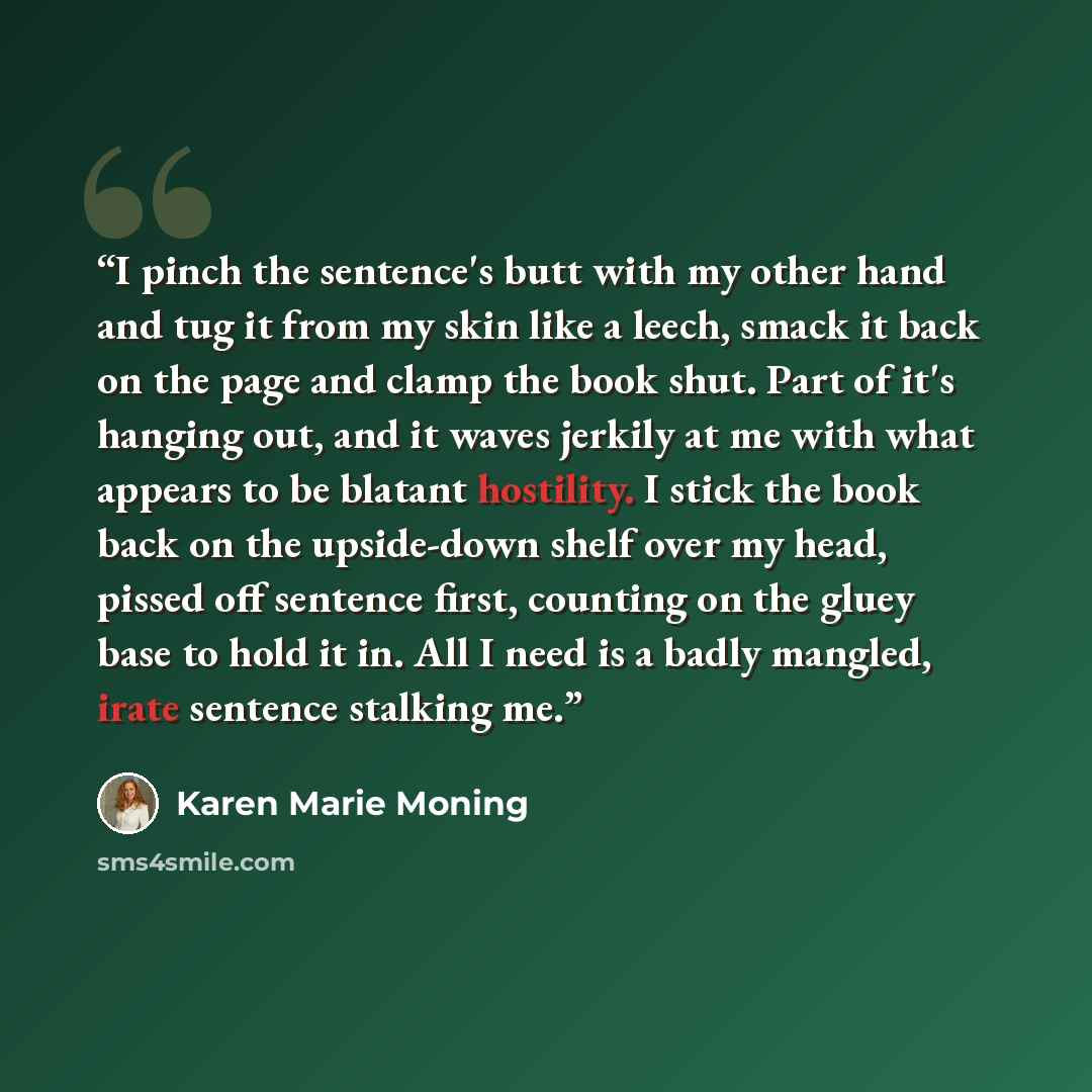 “I pinch the sentence's butt with my other hand and tug it from my skin like a leech, smack it back on the page and clamp the book shut. Part of it's hanging out, and it waves jerkily at me with what appears to be blatant hostility. I stick the book back on the upside-down shelf over my head…” quote by Karen Marie Moning