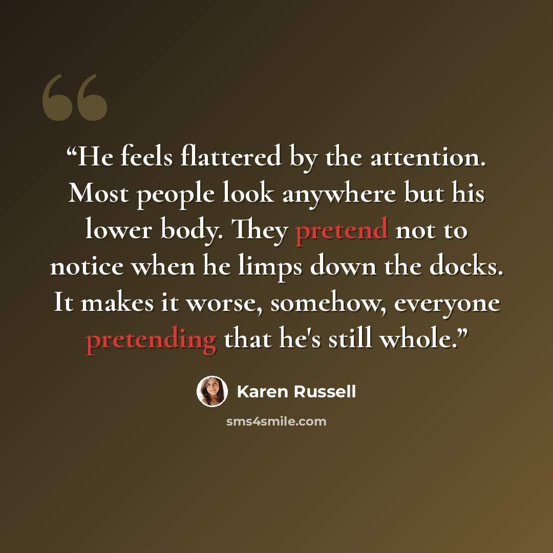 “He feels flattered by the attention. Most people look anywhere but his lower body. They pretend not to notice when he limps down the docks. It makes it worse, somehow, everyone pretending that he's still whole.” quote by Karen Russell