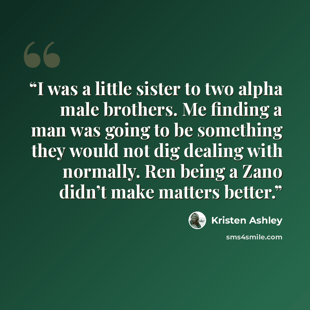 “I was a little sister to two alpha male brothers. Me finding a man was going to be something they would not dig dealing with normally. Ren being a Zano didn’t make matters better.” quote by Kristen Ashley