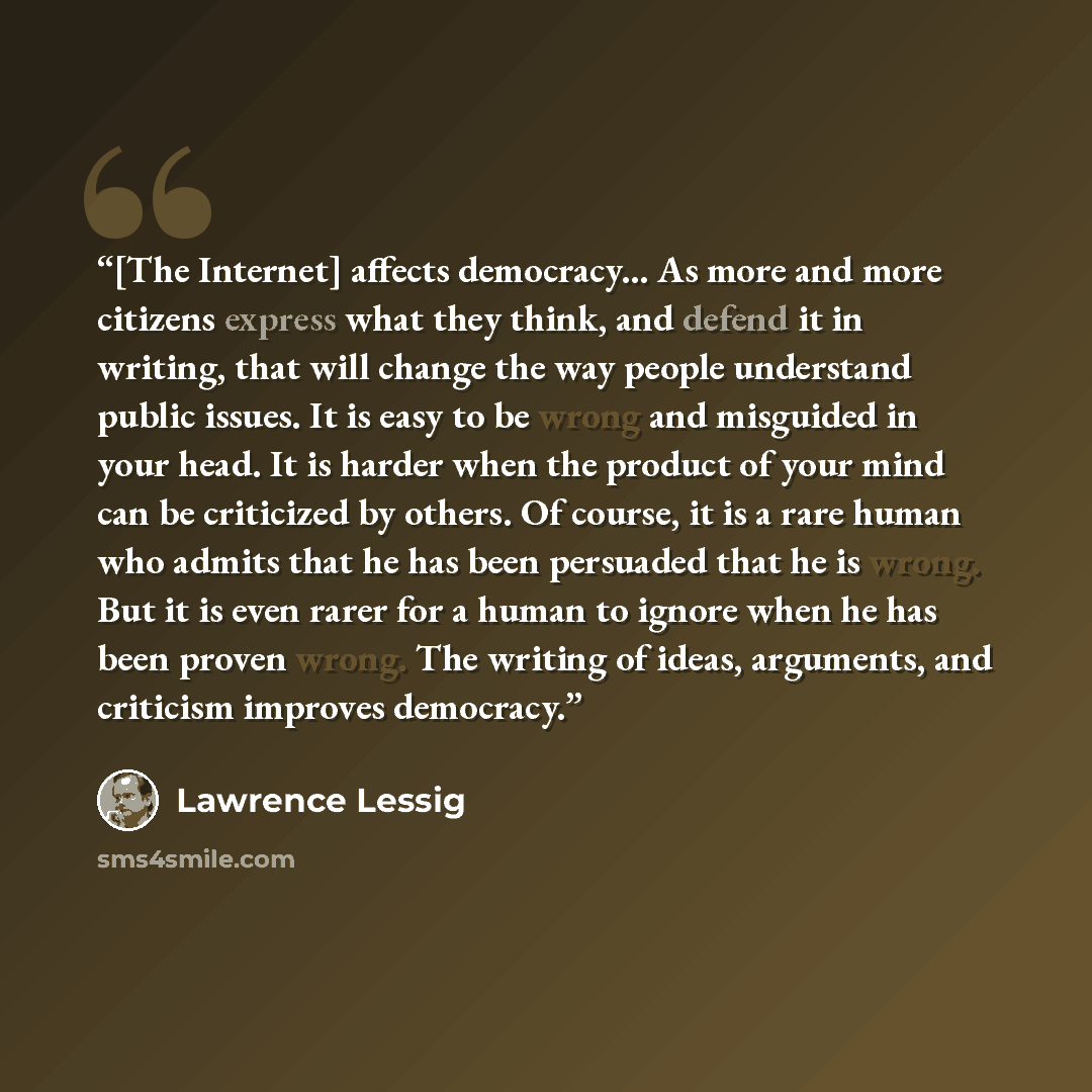 “[The Internet] affects democracy... As more and more citizens express what they think, and defend it in writing, that will change the way people understand public issues. It is easy to be wrong and misguided in your head. It is harder when the product of your mind can be criticized by others. Of…” quote by Lawrence Lessig