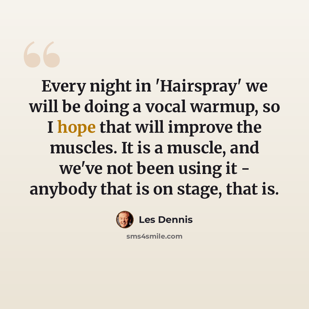 “Every night in 'Hairspray' we will be doing a vocal warmup, so I hope that will improve the muscles. It is a muscle, and we've not been using it - anybody that is on stage, that is.” quote by Les Dennis