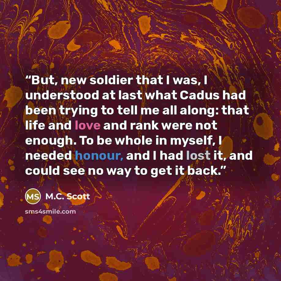 “But, new soldier that I was, I understood at last what Cadus had been trying to tell me all along: that life and love and rank were not enough. To be whole in myself, I needed honour, and I had lost it, and could see no way to get it back.” quote by M.C. Scott