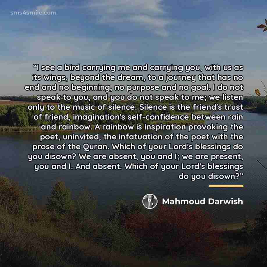“I see a bird carrying me and carrying you, with us as its wings, beyond the dream, to a journey that has no end and no beginning, no purpose and no goal. I do not speak to you, and you do not speak to me; we listen only to the music of silence. Silence is the friend's trust of friend…” quote by Mahmoud Darwish
