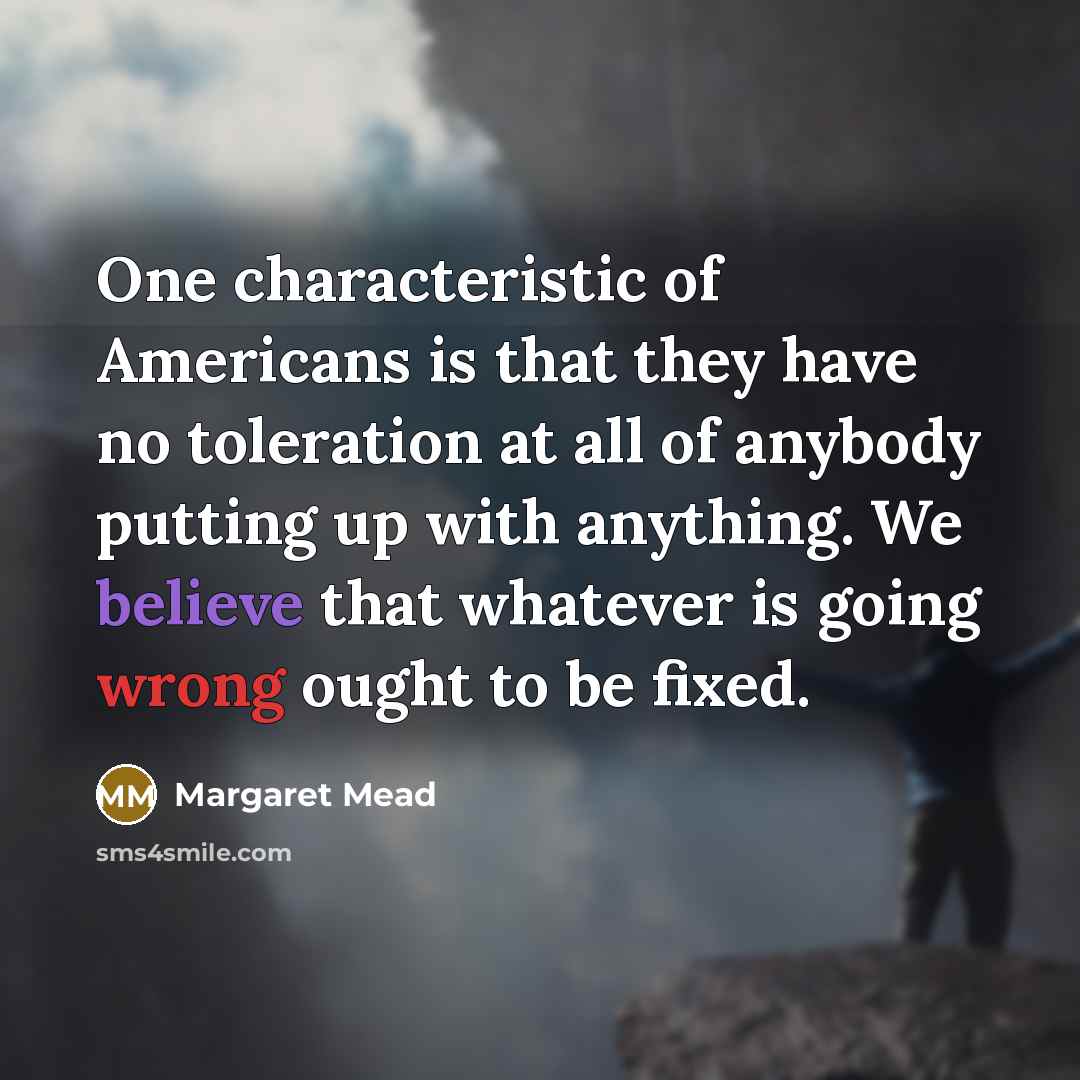 “One characteristic of Americans is that they have no toleration at all of anybody putting up with anything. We believe that whatever is going wrong ought to be fixed.” quote by Margaret Mead