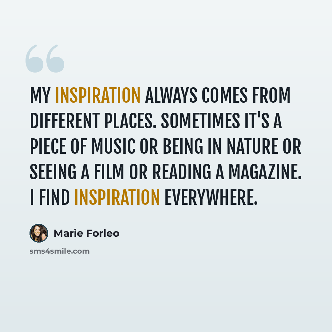 “My inspiration always comes from different places. Sometimes it's a piece of music or being in nature or seeing a film or reading a magazine. I find inspiration everywhere.” quote by Marie Forleo