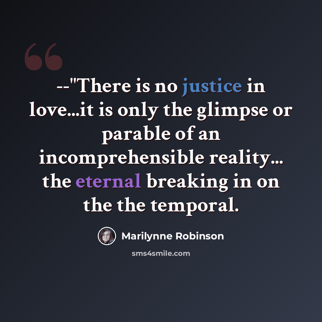 “--"There is no justice in love...it is only the glimpse or parable of an incomprehensible reality... the eternal breaking in on the the temporal.” quote by Marilynne Robinson