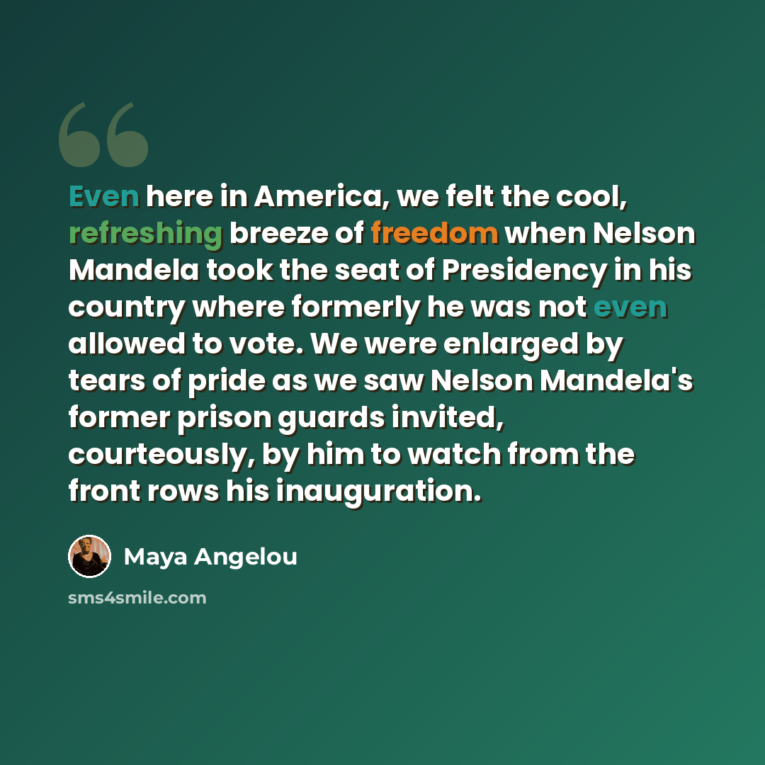 “Even here in America, we felt the cool, refreshing breeze of freedom when Nelson Mandela took the seat of Presidency in his country where formerly he was not even allowed to vote. We were enlarged by tears of pride as we saw Nelson Mandela's former prison guards invited, courteously, by him to…” quote by Maya Angelou