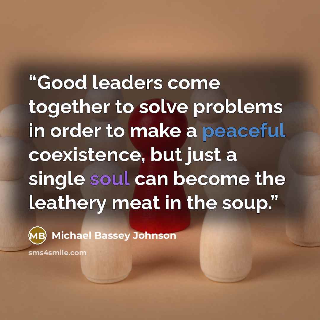 “Good leaders come together to solve problems in order to make a peaceful coexistence, but just a single soul can become the leathery meat in the soup.” quote by Michael Bassey Johnson