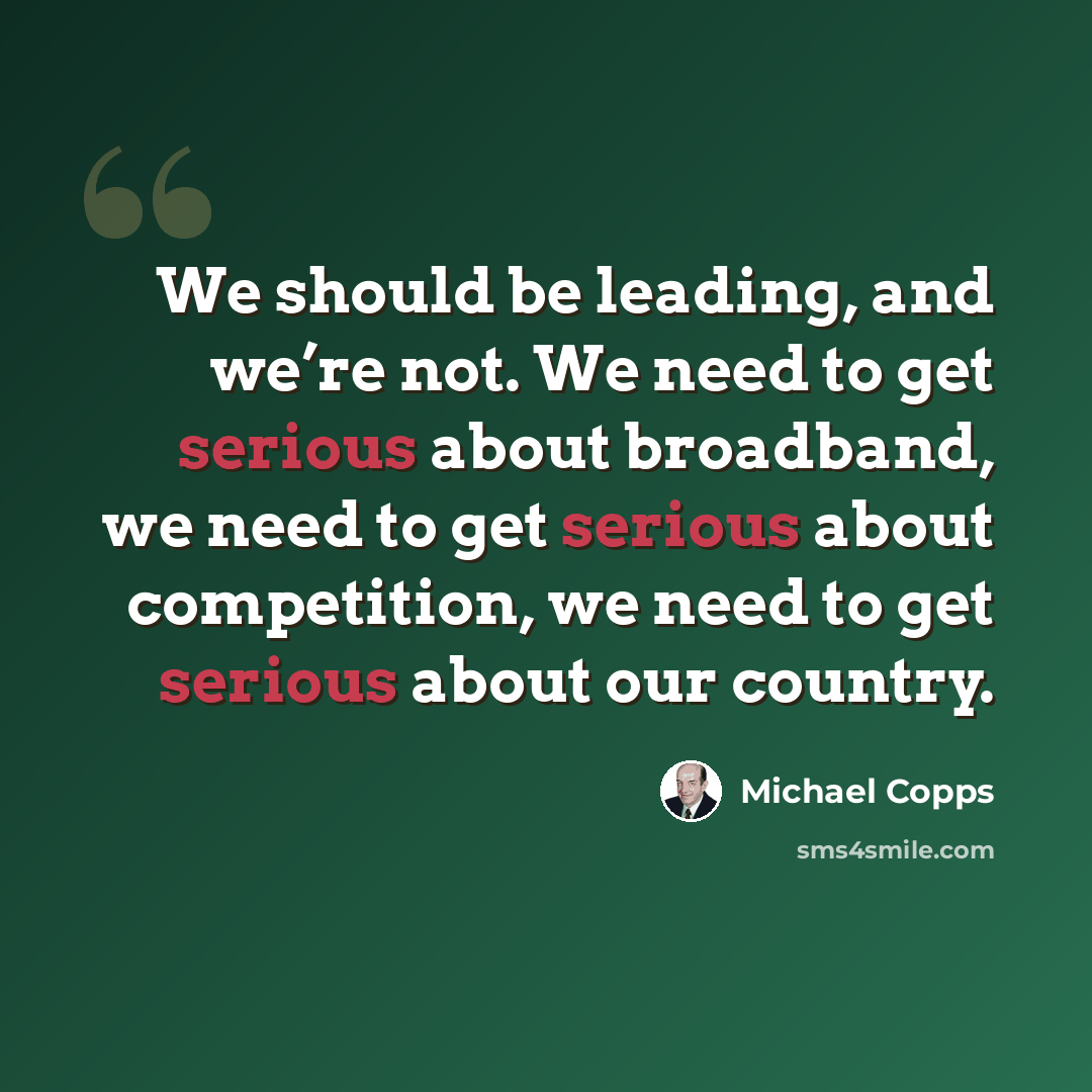 “We should be leading, and we’re not. We need to get serious about broadband, we need to get serious about competition, we need to get serious about our country.” quote by Michael Copps
