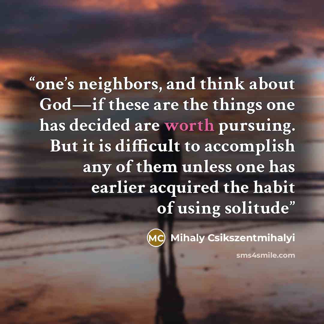“one’s neighbors, and think about God—if these are the things one has decided are worth pursuing. But it is difficult to accomplish any of them unless one has earlier acquired the habit of using solitude” quote by Mihaly Csikszentmihalyi