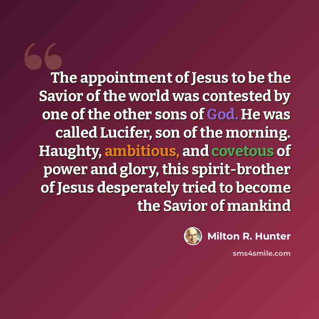 “The appointment of Jesus to be the Savior of the world was contested by one of the other sons of God. He was called Lucifer, son of the morning. Haughty, ambitious, and covetous of power and glory, this spirit-brother of Jesus desperately tried to become the Savior of mankind” quote by Milton R. Hunter