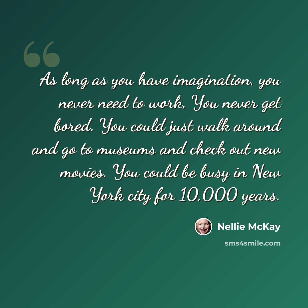 “As long as you have imagination, you never need to work. You never get bored. You could just walk around and go to museums and check out new movies. You could be busy in New York city for 10,000 years.” quote by Nellie McKay