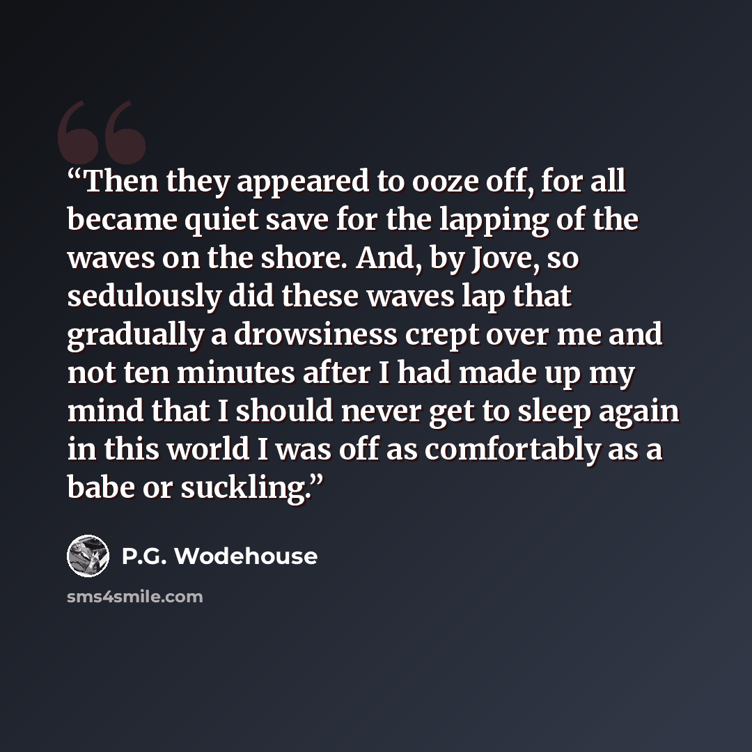 “Then they appeared to ooze off, for all became quiet save for the lapping of the waves on the shore. And, by Jove, so sedulously did these waves lap that gradually a drowsiness crept over me and not ten minutes after I had made up my mind that I should never get to sleep again in this world I was…” quote by P.G. Wodehouse