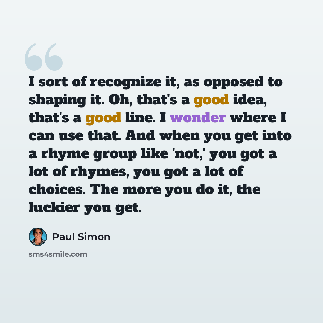 “I sort of recognize it, as opposed to shaping it. Oh, that's a good idea, that's a good line. I wonder where I can use that. And when you get into a rhyme group like 'not,' you got a lot of rhymes, you got a lot of choices. The more you do it, the luckier you get.” quote by Paul Simon