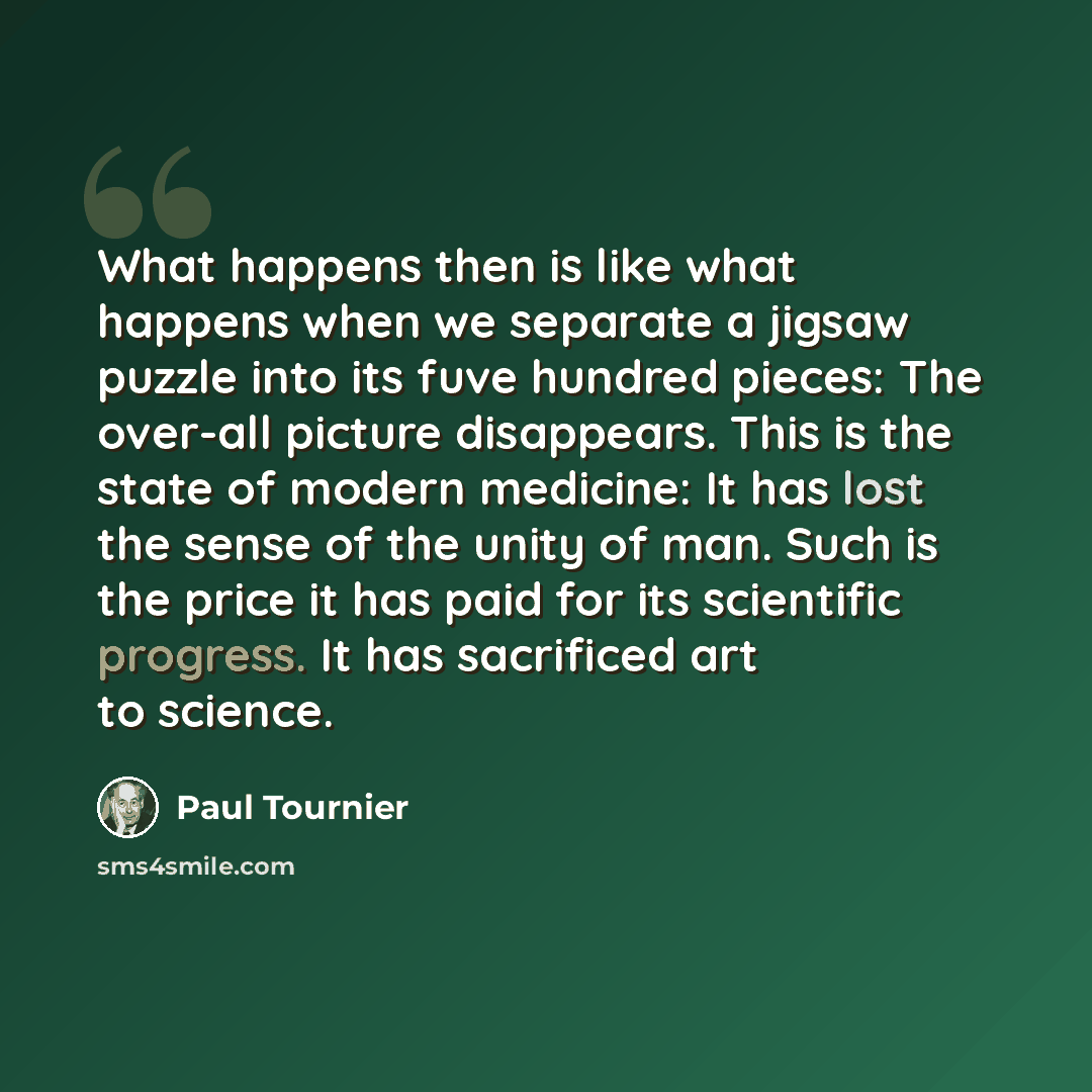 “What happens then is like what happens when we separate a jigsaw puzzle into its fuve hundred pieces: The over-all picture disappears. This is the state of modern medicine: It has lost the sense of the unity of man. Such is the price it has paid for its scientific progress. It has sacrificed art…” quote by Paul Tournier
