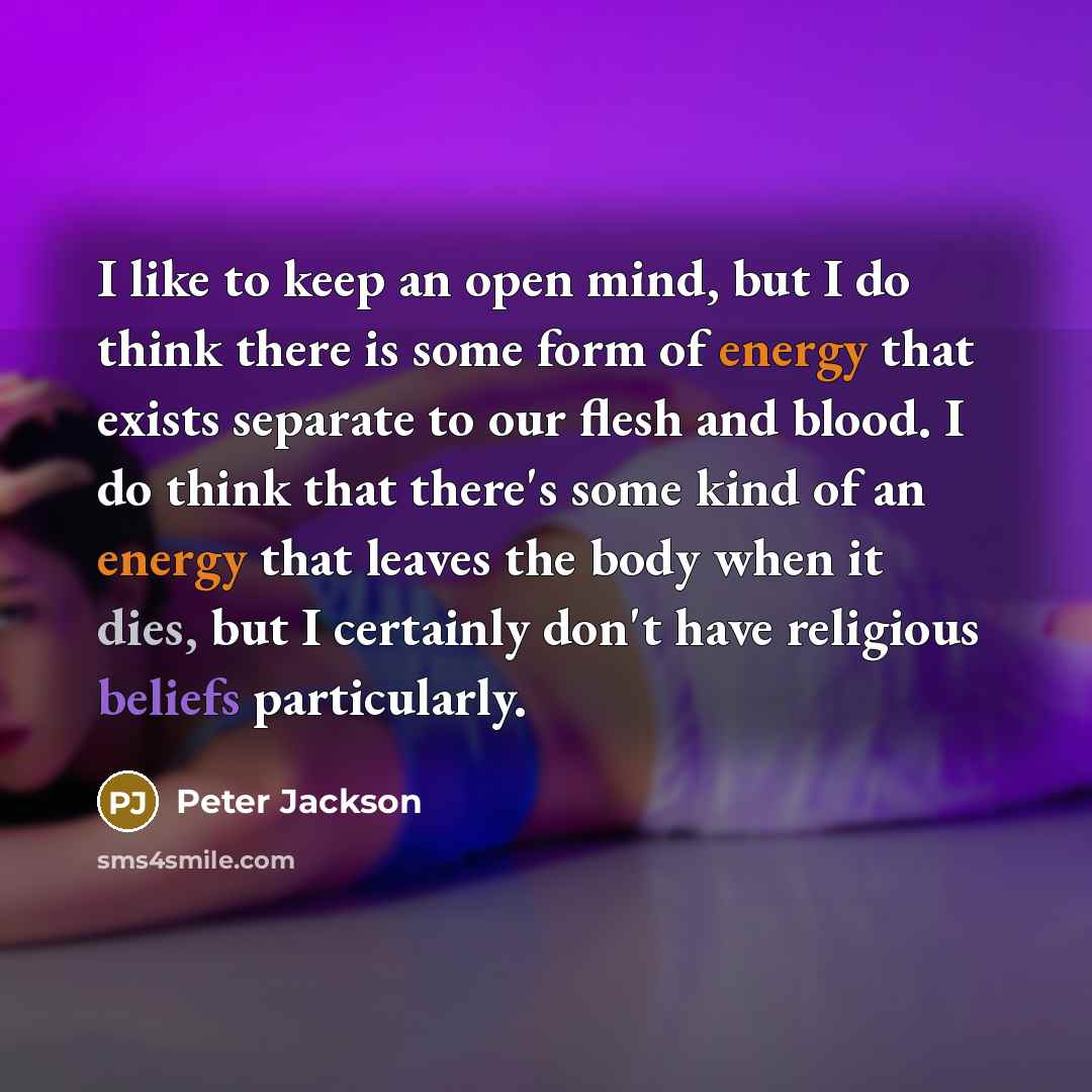 “I like to keep an open mind, but I do think there is some form of energy that exists separate to our flesh and blood. I do think that there's some kind of an energy that leaves the body when it dies, but I certainly don't have religious beliefs particularly.” quote by Peter Jackson