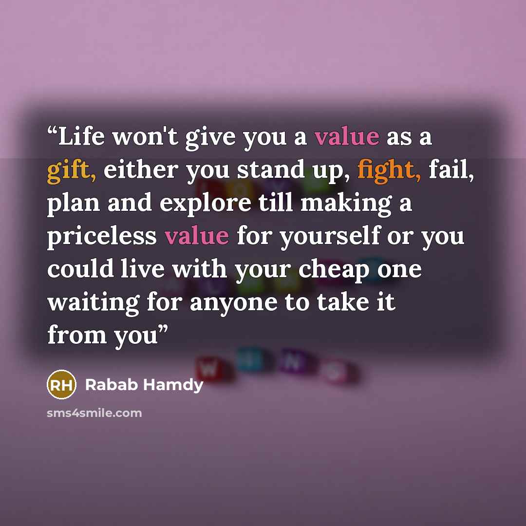 “Life won't give you a value as a gift, either you stand up, fight, fail, plan and explore till making a priceless value for yourself or you could live with your cheap one waiting for anyone to take it from you” quote by Rabab Hamdy