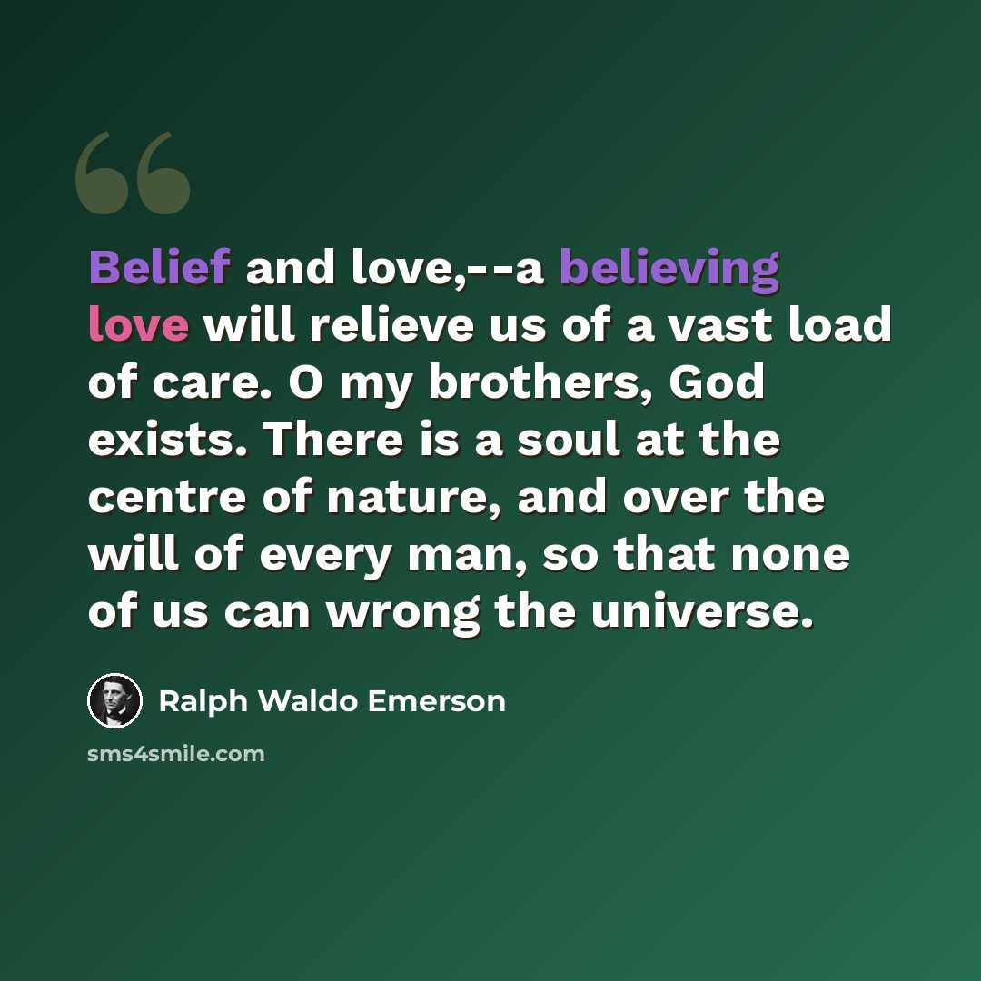 “Belief and love,--a believing love will relieve us of a vast load of care. O my brothers, God exists. There is a soul at the centre of nature, and over the will of every man, so that none of us can wrong the universe.” quote by Ralph Waldo Emerson