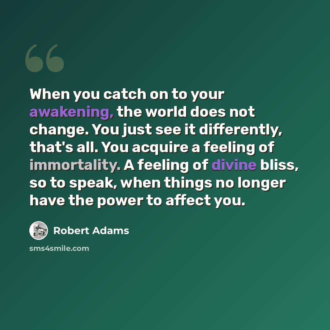 “When you catch on to your awakening, the world does not change. You just see it differently, that's all. You acquire a feeling of immortality. A feeling of divine bliss, so to speak, when things no longer have the power to affect you.” quote by Robert Adams