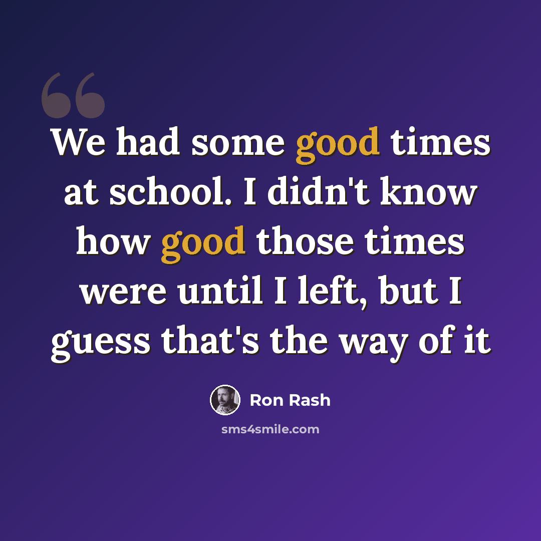 “We had some good times at school. I didn't know how good those times were until I left, but I guess that's the way of it” quote by Ron Rash