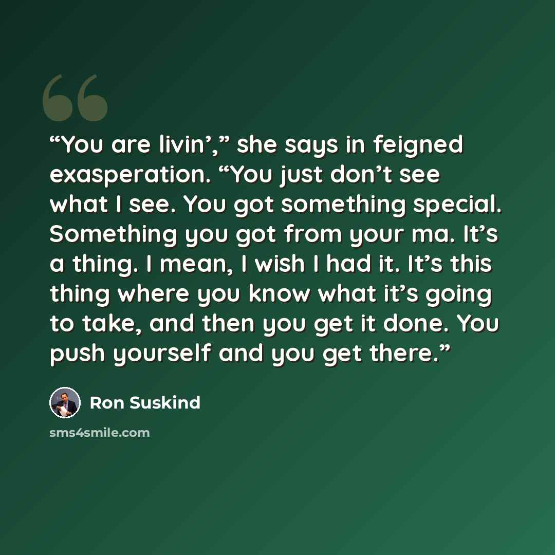 “You are livin’,” she says in feigned exasperation. “You just don’t see what I see. You got something special. Something you got from your ma. It’s a thing. I mean, I wish I had it. It’s this thing where you know what it’s going to take, and then you get it done. You push yourself and you get there.” quote by Ron Suskind
