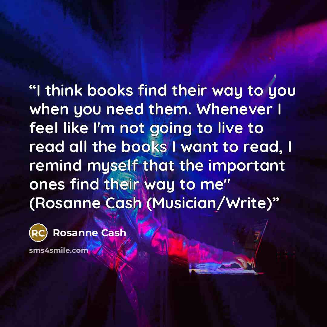 “I think books find their way to you when you need them. Whenever I feel like I'm not going to live to read all the books I want to read, I remind myself that the important ones find their way to me" (Rosanne Cash (Musician/Write)” quote by Rosanne Cash