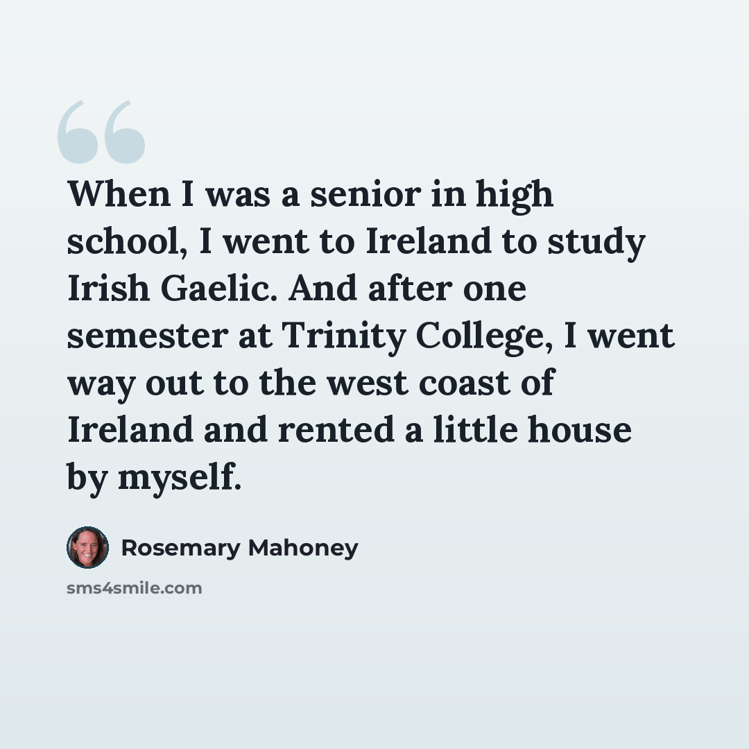 “When I was a senior in high school, I went to Ireland to study Irish Gaelic. And after one semester at Trinity College, I went way out to the west coast of Ireland and rented a little house by myself.” quote by Rosemary Mahoney