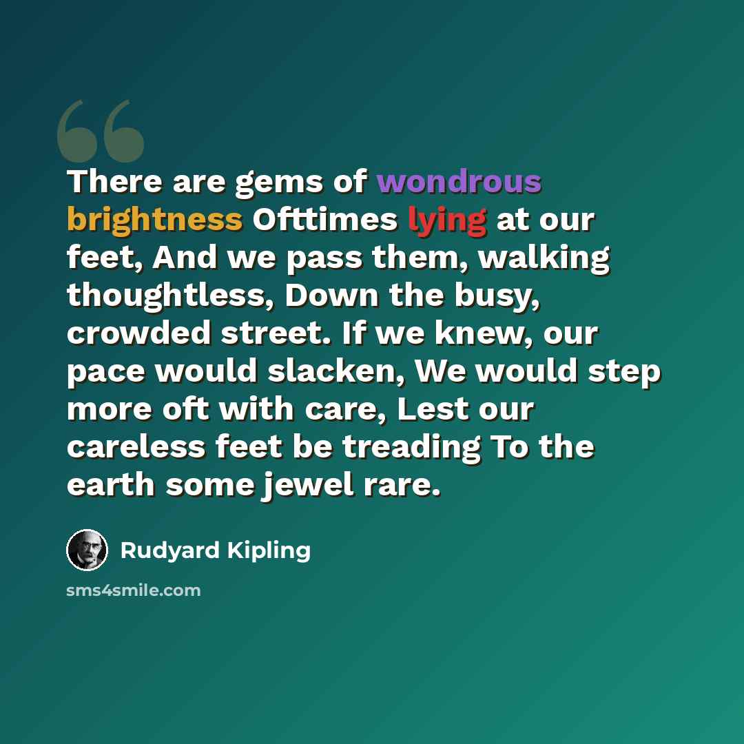 “There are gems of wondrous brightness Ofttimes lying at our feet, And we pass them, walking thoughtless, Down the busy, crowded street. If we knew, our pace would slacken, We would step more oft with care, Lest our careless feet be treading To the earth some jewel rare.” quote by Rudyard Kipling