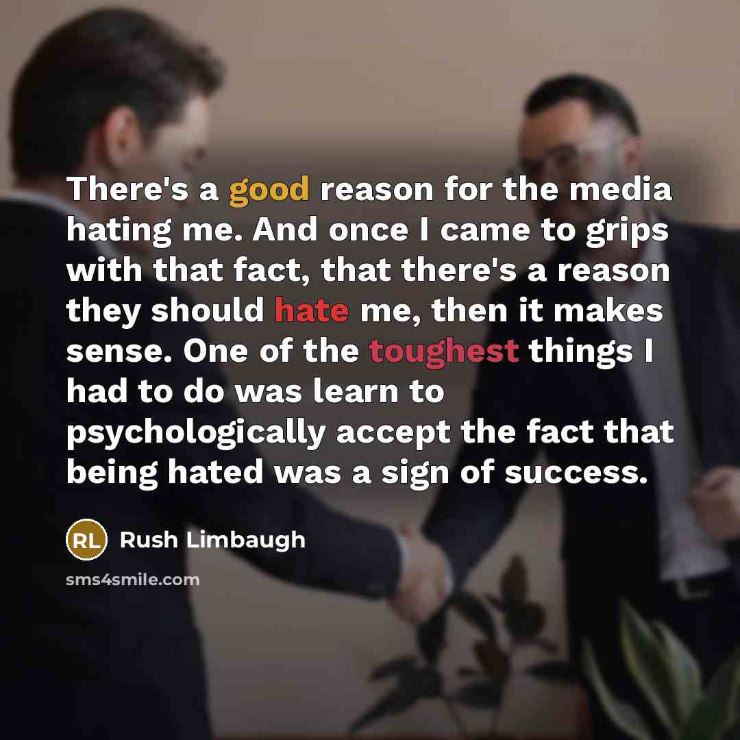“There's a good reason for the media hating me. And once I came to grips with that fact, that there's a reason they should hate me, then it makes sense. One of the toughest things I had to do was learn to psychologically accept the fact that being hated was a sign of success.” quote by Rush Limbaugh